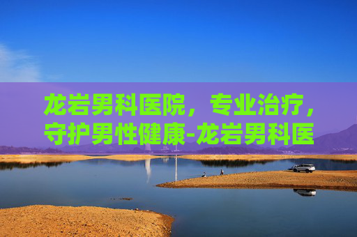 龙岩男科医院，专业治疗，守护男性健康-龙岩男科医院电话