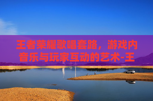 王者荣耀歌唱套路，游戏内音乐与玩家互动的艺术-王者荣耀歌唱套路是什么