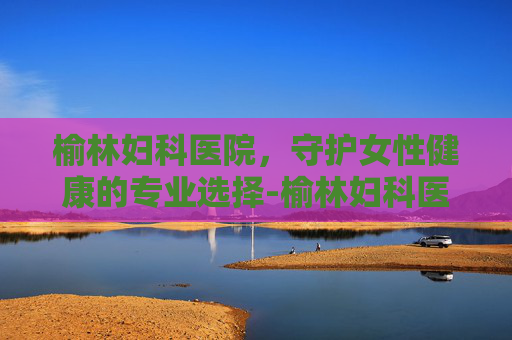 榆林妇科医院，守护女性健康的专业选择-榆林妇科医院是私立的吗