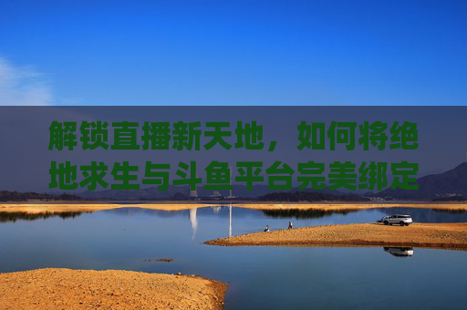 解锁直播新天地，如何将绝地求生与斗鱼平台完美绑定-pubg绑定斗鱼活动