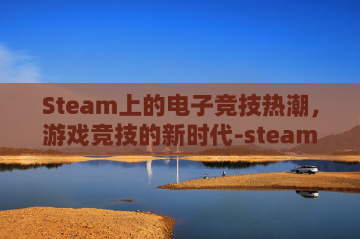 Steam上的电子竞技热潮，游戏竞技的新时代-steam对战游戏推荐