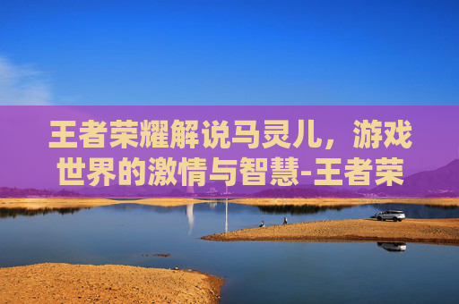 王者荣耀解说马灵儿，游戏世界的激情与智慧-王者荣耀解说马灵儿是谁