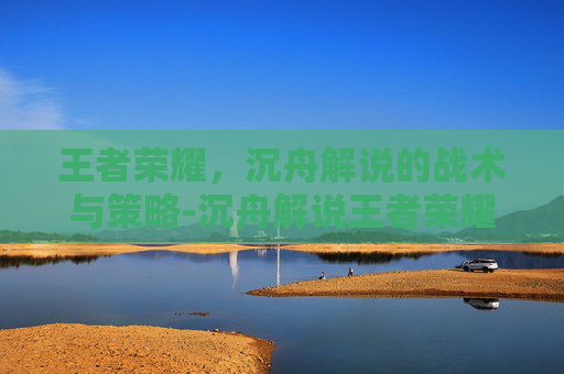 王者荣耀,沉舟解说的战术与策略-沉舟解说王者荣耀是谁 王者荣耀,沉舟解说的战术与策略-沉舟解说王者荣耀是谁
