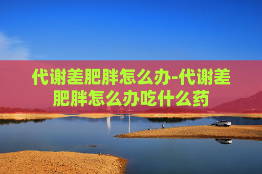 代谢差肥胖怎么办-代谢差肥胖怎么办吃什么药 代谢差肥胖怎么办-代谢差肥胖怎么办吃什么药