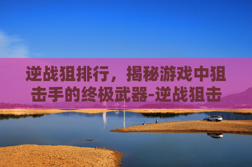 逆战狙排行,揭秘游戏中狙击手的终极武器-逆战狙击枪哪一把枪好用一点 逆战狙排行,揭秘游戏中狙击手的终极武器-逆战狙击枪哪一把枪好用一点