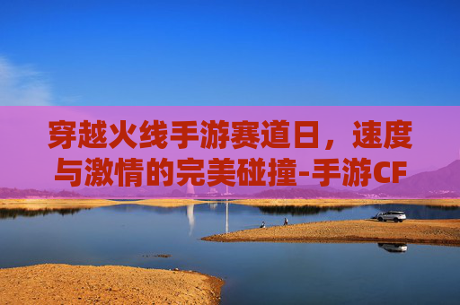 穿越火线手游赛道日,速度与激情的完美碰撞-手游CF赛事2026 穿越火线手游赛道日,速度与激情的完美碰撞-手游CF赛事2026