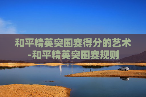 和平精英突围赛得分的艺术-和平精英突围赛规则 和平精英突围赛得分的艺术-和平精英突围赛规则