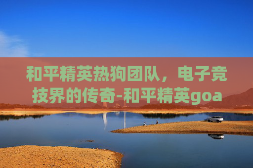 和平精英热狗团队,电子竞技界的传奇-和平精英goat战队 和平精英热狗团队,电子竞技界的传奇-和平精英goat战队