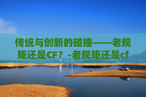 传统与创新的碰撞——老规矩还是CF？-老规矩还是cf女角色的