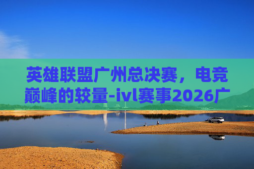 英雄联盟广州总决赛，电竞巅峰的较量-ivl赛事2026广州总决赛
