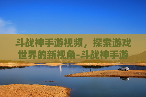 斗战神手游视频，探索游戏世界的新视角-斗战神手游视频攻略