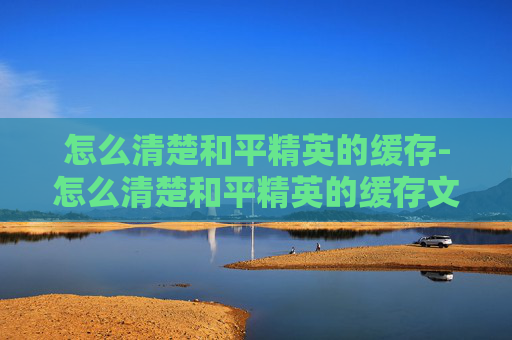 怎么清楚和平精英的缓存-怎么清楚和平精英的缓存文件