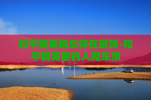 和平精英跑车停在房顶-和平精英里的人爬车顶