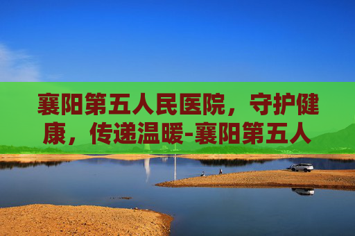 襄阳第五人民医院，守护健康，传递温暖-襄阳第五人民医院怎么样