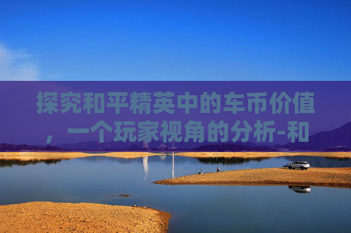 探究和平精英中的车币价值，一个玩家视角的分析-和平精英的车币多少钱