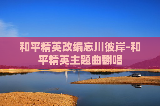 和平精英改编忘川彼岸-和平精英主题曲翻唱