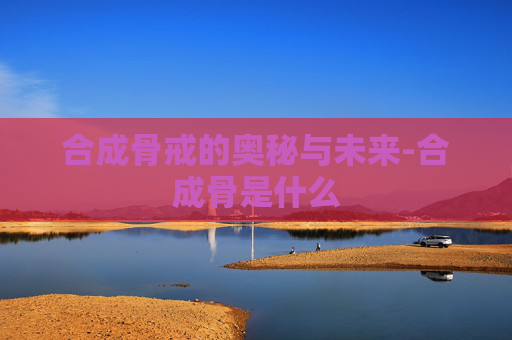 合成骨戒的奥秘与未来-合成骨是什么