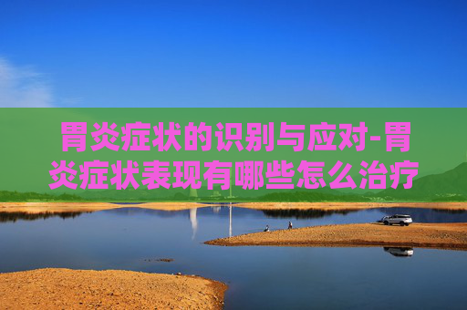 胃炎症状的识别与应对-胃炎症状表现有哪些怎么治疗