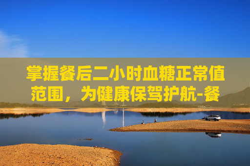 掌握餐后二小时血糖正常值范围，为健康保驾护航-餐后二小时血糖正常值范围一览表