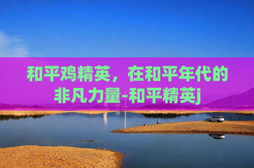 和平鸡精英，在和平年代的非凡力量-和平精英j