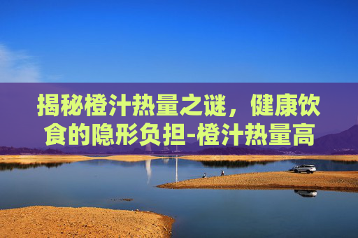 揭秘橙汁热量之谜，健康饮食的隐形负担-橙汁热量高吗减肥能吃吗