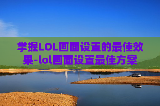 掌握LOL画面设置的最佳效果-lol画面设置最佳方案