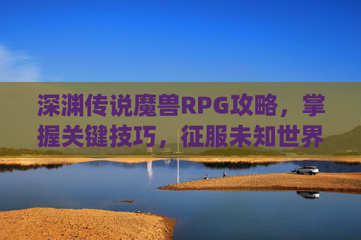 深渊传说魔兽RPG攻略，掌握关键技巧，征服未知世界-深渊传说魔兽rpg攻略大全