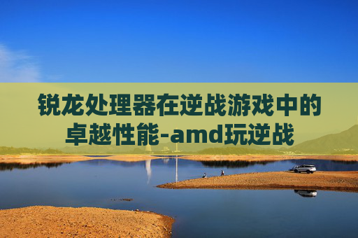 锐龙处理器在逆战游戏中的卓越性能-amd玩逆战