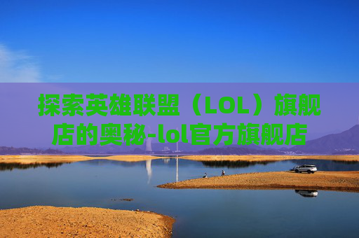 探索英雄联盟（LOL）旗舰店的奥秘-lol官方旗舰店