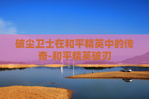 破尘卫士在和平精英中的传奇-和平精英破刃