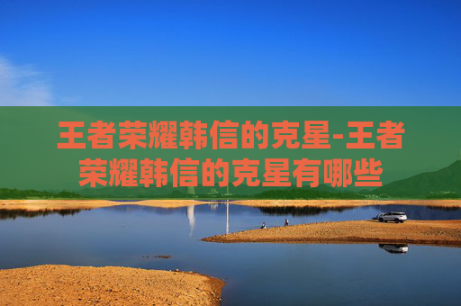 王者荣耀韩信的克星-王者荣耀韩信的克星有哪些