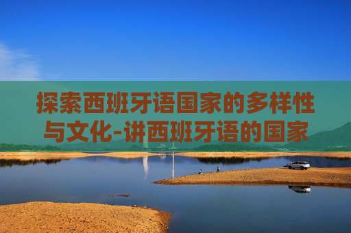 探索西班牙语国家的多样性与文化-讲西班牙语的国家有哪些