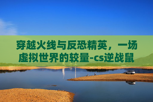 穿越火线与反恐精英，一场虚拟世界的较量-cs逆战鼠标灵敏度换算