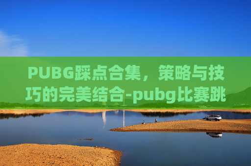 PUBG踩点合集，策略与技巧的完美结合-pubg比赛跳点规则