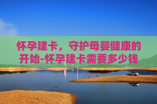 怀孕建卡，守护母婴健康的开始-怀孕建卡需要多少钱