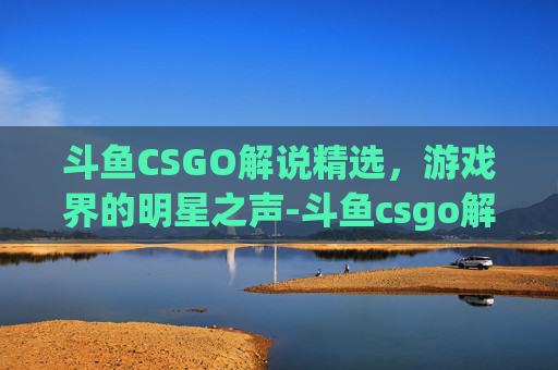 斗鱼CSGO解说精选，游戏界的明星之声-斗鱼csgo解说有哪些游戏