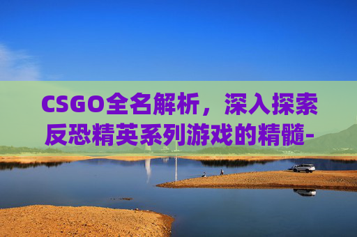 CSGO全名解析，深入探索反恐精英系列游戏的精髓-csgo全名叫什么名字