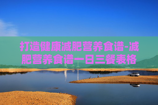 打造健康减肥营养食谱-减肥营养食谱一日三餐表格