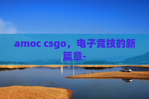 amoc csgo，电子竞技的新篇章-