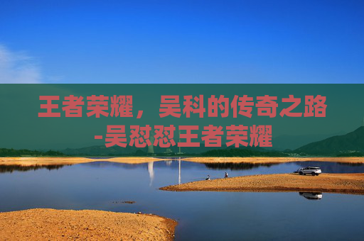 王者荣耀，吴科的传奇之路-吴怼怼王者荣耀