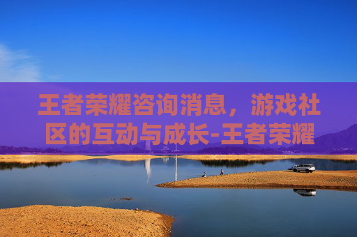 王者荣耀咨询消息，游戏社区的互动与成长-王者荣耀反馈电话