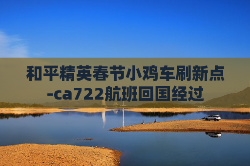 和平精英春节小鸡车刷新点-ca722航班回国经过