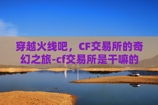 穿越火线吧，CF交易所的奇幻之旅-cf交易所是干嘛的
