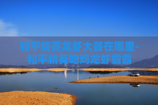 和平精英龙虾大餐在哪里-和平精英吃鸡龙虾霸霸