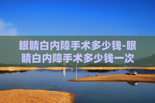 眼睛白内障手术多少钱-眼睛白内障手术多少钱一次