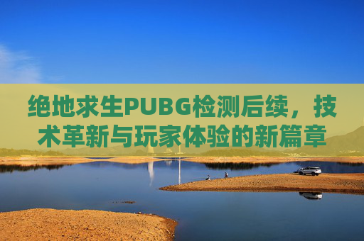 绝地求生PUBG检测后续，技术革新与玩家体验的新篇章-绝地求生 检测