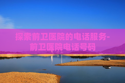 探索前卫医院的电话服务-前卫医院电话号码