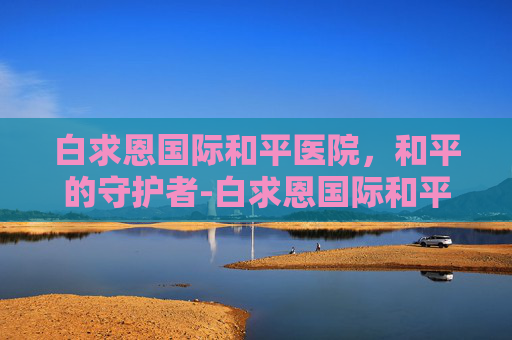 白求恩国际和平医院，和平的守护者-白求恩国际和平医院是什么级别