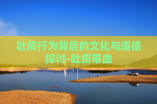 吐痰行为背后的文化与道德探讨-吐痰带血