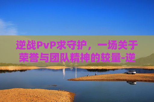 逆战PvP求守护，一场关于荣誉与团队精神的较量-逆战中什么守护者增伤最高的